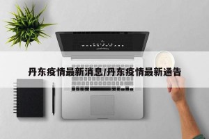 丹东疫情最新消息/丹东疫情最新通告