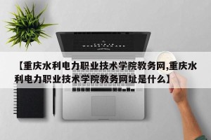 【重庆水利电力职业技术学院教务网,重庆水利电力职业技术学院教务网址是什么】