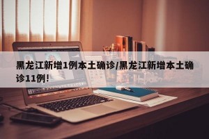 黑龙江新增1例本土确诊/黑龙江新增本土确诊11例!