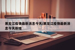 黑龙江疫情最新消息今天/黑龙江疫情最新消息今天新增
