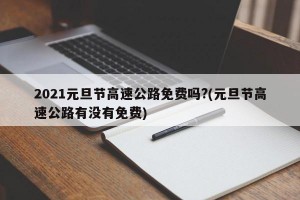 2021元旦节高速公路免费吗?(元旦节高速公路有没有免费)
