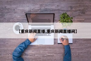 【重庆新闻直播,重庆新闻直播间】