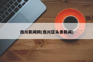 南川新闻网(南川区头条新闻)