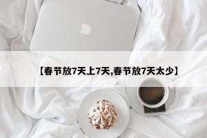 【春节放7天上7天,春节放7天太少】