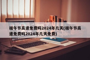 端午节高速免费吗2024年几天(端午节高速免费吗2024年几天免费)