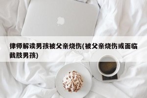 律师解读男孩被父亲烧伤(被父亲烧伤或面临截肢男孩)