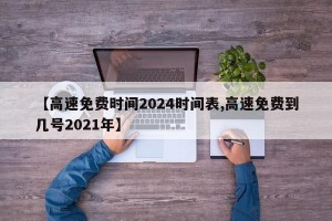 【高速免费时间2024时间表,高速免费到几号2021年】