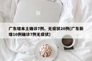 广东增本土确诊7例、无症状20例(广东新增10例确诊7例无症状)