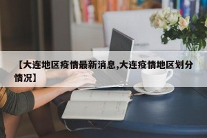 【大连地区疫情最新消息,大连疫情地区划分情况】