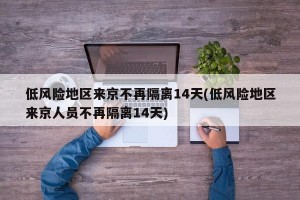 低风险地区来京不再隔离14天(低风险地区来京人员不再隔离14天)