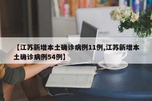 【江苏新增本土确诊病例11例,江苏新增本土确诊病例54例】