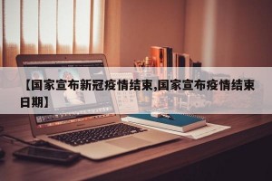 【国家宣布新冠疫情结束,国家宣布疫情结束日期】