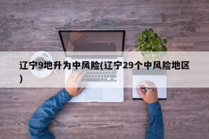 辽宁9地升为中风险(辽宁29个中风险地区)