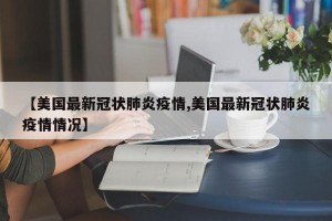 【美国最新冠状肺炎疫情,美国最新冠状肺炎疫情情况】
