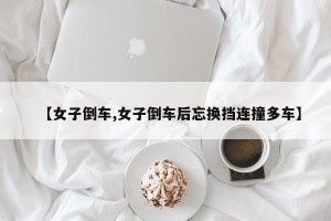 【女子倒车,女子倒车后忘换挡连撞多车】