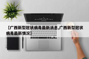 【广西新型冠状病毒最新消息,广西新型冠状病毒最新情况】