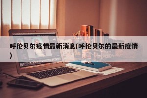 呼伦贝尔疫情最新消息(呼伦贝尔的最新疫情)