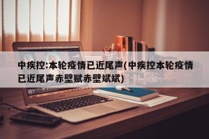 中疾控:本轮疫情已近尾声(中疾控本轮疫情已近尾声赤壁赋赤壁斌斌)