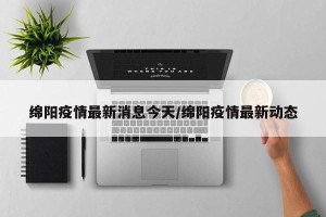 绵阳疫情最新消息今天/绵阳疫情最新动态