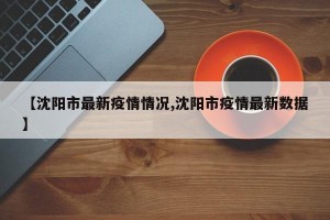 【沈阳市最新疫情情况,沈阳市疫情最新数据】