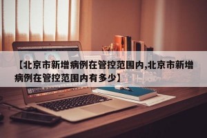 【北京市新增病例在管控范围内,北京市新增病例在管控范围内有多少】