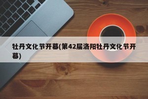 牡丹文化节开幕(第42届洛阳牡丹文化节开幕)