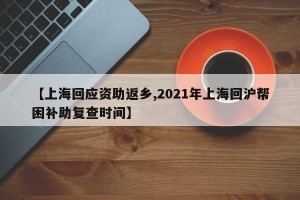 【上海回应资助返乡,2021年上海回沪帮困补助复查时间】