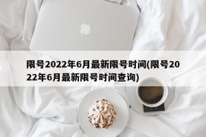 限号2022年6月最新限号时间(限号2022年6月最新限号时间查询)