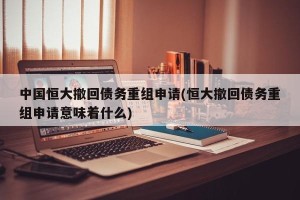 中国恒大撤回债务重组申请(恒大撤回债务重组申请意味着什么)